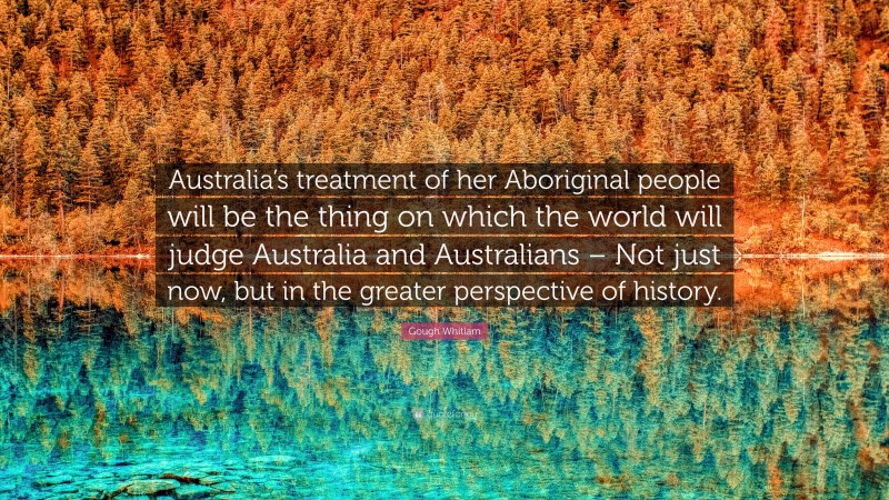 Gough Whitlam Quote: “Australia’s treatment of her Aboriginal people will be the thing on which the world will judge Australia and Australians – Not just now, but in the greater perspective of history.”
