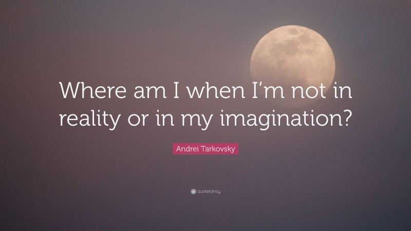 Andrei Tarkovsky Quote: “Where am I when I’m not in reality or in my imagination?”