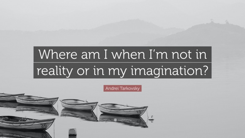 Andrei Tarkovsky Quote: “Where am I when I’m not in reality or in my imagination?”