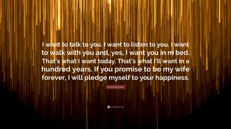 Christina Dodd Quote: “I want to talk to you. I want to listen to you. I want to walk with you and, yes, I want you in m bed. That’s what I want today. That’s what I’ll want in a hundred years. If you promise to be my wife forever, I will pledge myself to your happiness.”