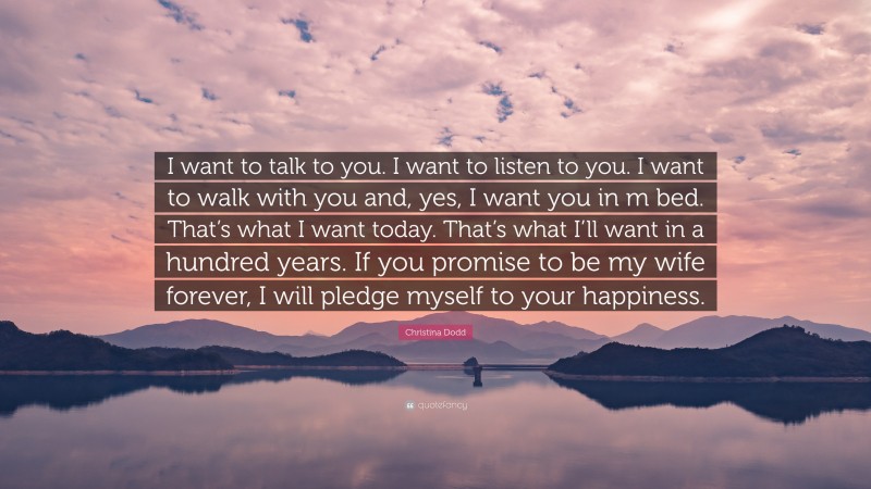 Christina Dodd Quote: “I want to talk to you. I want to listen to you. I want to walk with you and, yes, I want you in m bed. That’s what I want today. That’s what I’ll want in a hundred years. If you promise to be my wife forever, I will pledge myself to your happiness.”