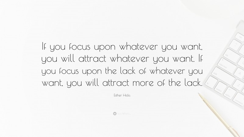 Esther Hicks Quote: “If you focus upon whatever you want, you will attract whatever you want. If you focus upon the lack of whatever you want, you will attract more of the lack.”