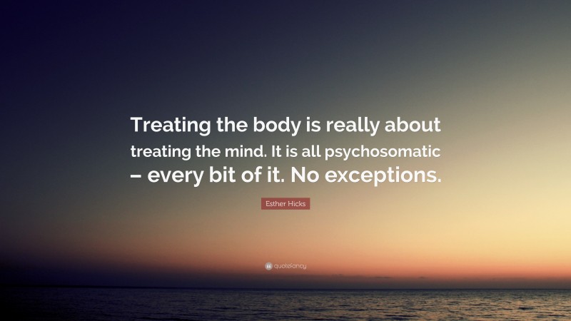 Esther Hicks Quote: “Treating the body is really about treating the mind. It is all psychosomatic – every bit of it. No exceptions.”