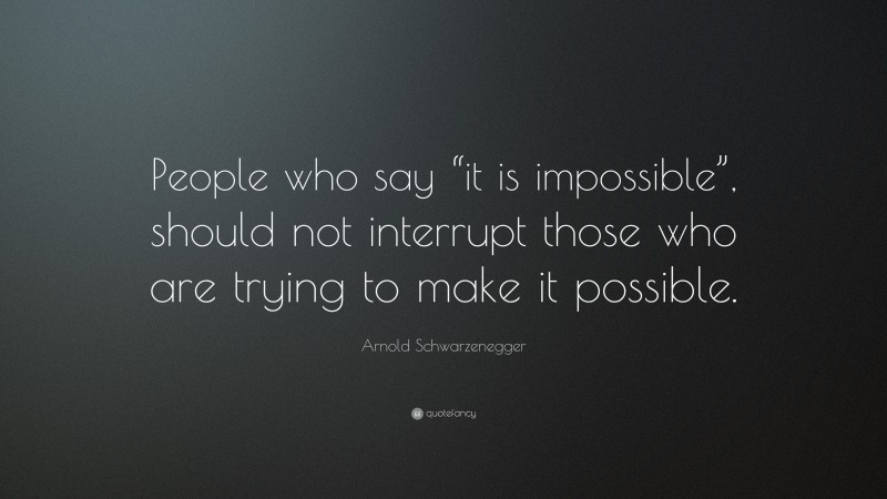 Arnold Schwarzenegger Quote: “People who say “it is impossible”, should not interrupt those who are trying to make it possible.”