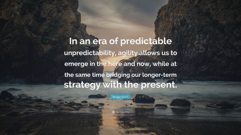 Roger Spitz Quote: “In an era of predictable unpredictability, agility allows us to emerge in the here and now, while at the same time bridging our longer-term strategy with the present.”