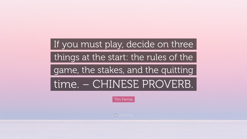 Tim Ferriss Quote: “If you must play, decide on three things at the start: the rules of the game, the stakes, and the quitting time. – CHINESE PROVERB.”