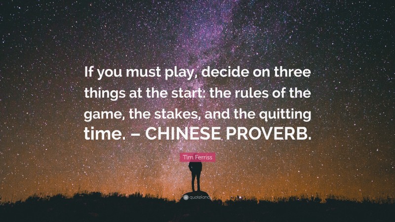 Tim Ferriss Quote: “If you must play, decide on three things at the start: the rules of the game, the stakes, and the quitting time. – CHINESE PROVERB.”