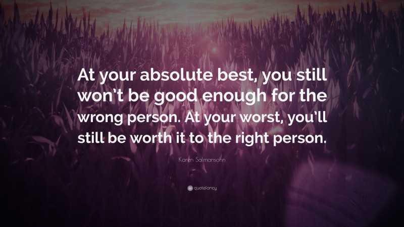Karen Salmansohn Quote: “At your absolute best, you still won’t be good enough for the wrong person. At your worst, you’ll still be worth it to the right person.”