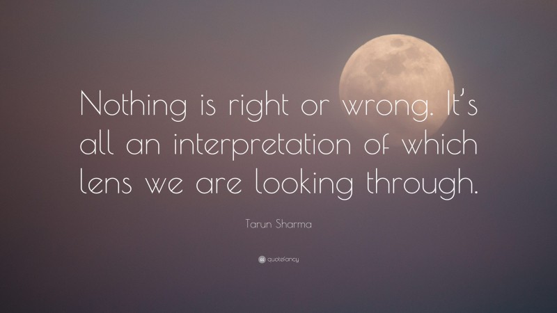 Tarun Sharma Quote: “Nothing is right or wrong. It’s all an interpretation of which lens we are looking through.”