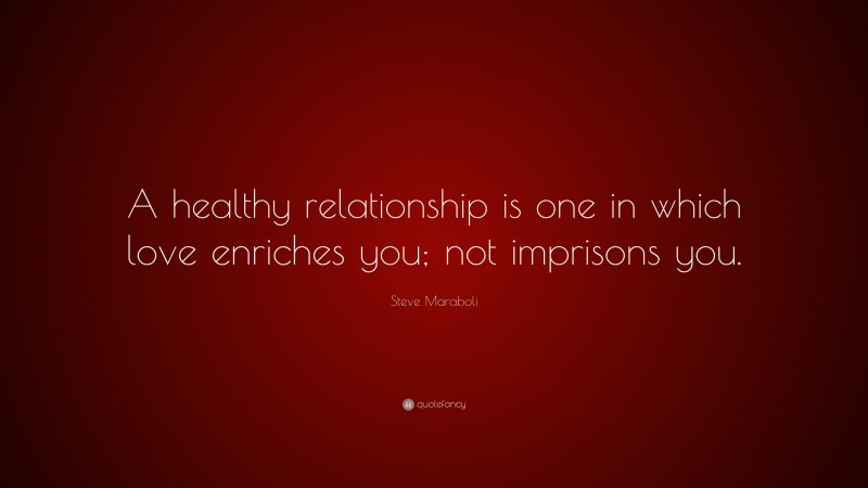 Steve Maraboli Quote: “A healthy relationship is one in which love enriches you; not imprisons you.”