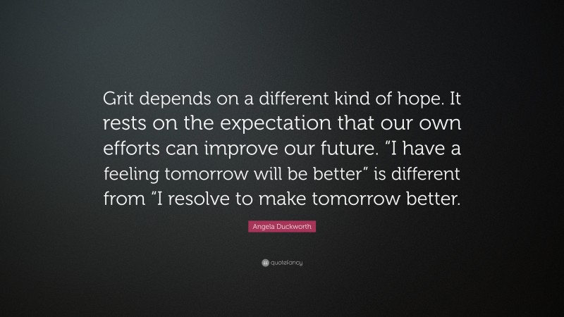 Angela Duckworth Quote: “Grit depends on a different kind of hope. It rests on the expectation that our own efforts can improve our future. “I have a feeling tomorrow will be better” is different from “I resolve to make tomorrow better.”