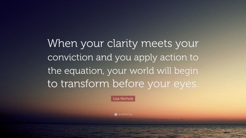 Lisa Nichols Quote: “When your clarity meets your conviction and you apply action to the equation, your world will begin to transform before your eyes.”