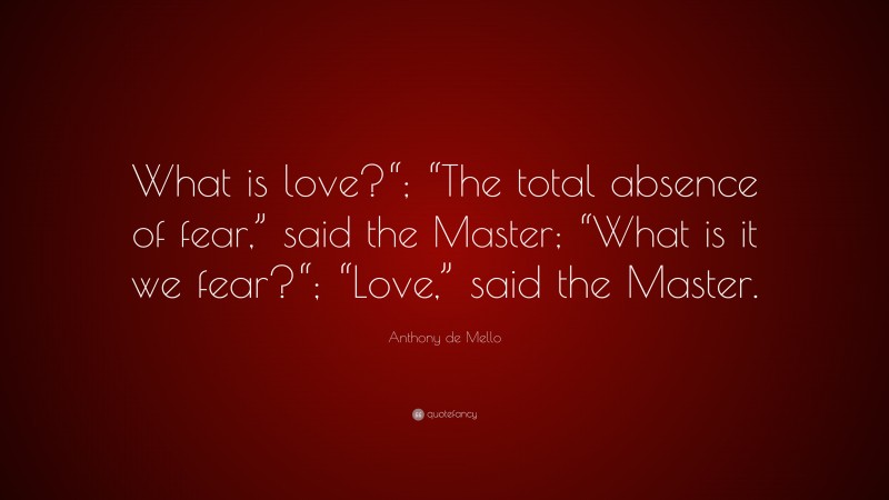 Anthony de Mello Quote: “What is love?“; “The total absence of fear,” said the Master; “What is it we fear?“; “Love,” said the Master.”