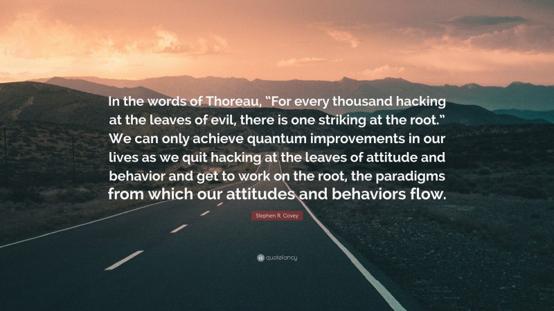 Stephen R. Covey Quote: “In the words of Thoreau, “For every thousand hacking at the leaves of evil, there is one striking at the root.” We can only achieve quantum improvements in our lives as we quit hacking at the leaves of attitude and behavior and get to work on the root, the paradigms from which our attitudes and behaviors flow.”