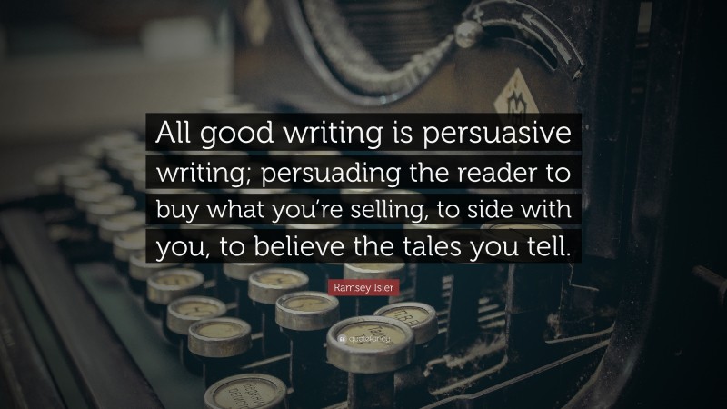 Ramsey Isler Quote: “All good writing is persuasive writing; persuading the reader to buy what you’re selling, to side with you, to believe the tales you tell.”