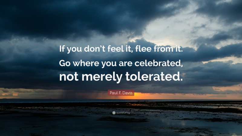 Paul F. Davis Quote: “If you don’t feel it, flee from it. Go where you are celebrated, not merely tolerated.”