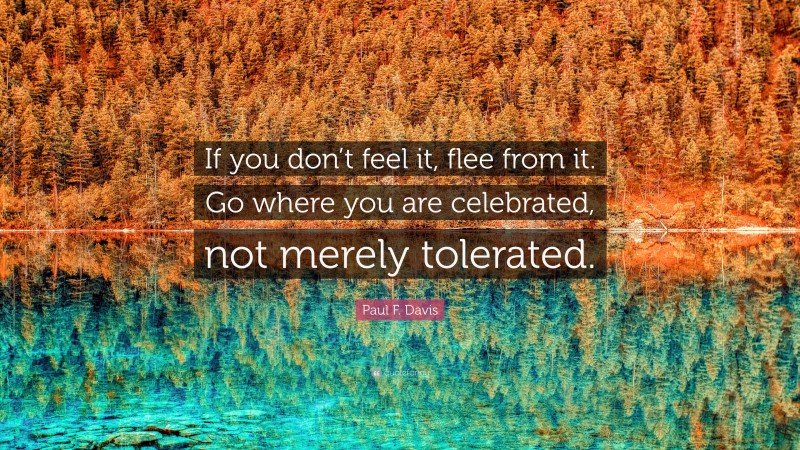 Paul F. Davis Quote: “If you don’t feel it, flee from it. Go where you are celebrated, not merely tolerated.”