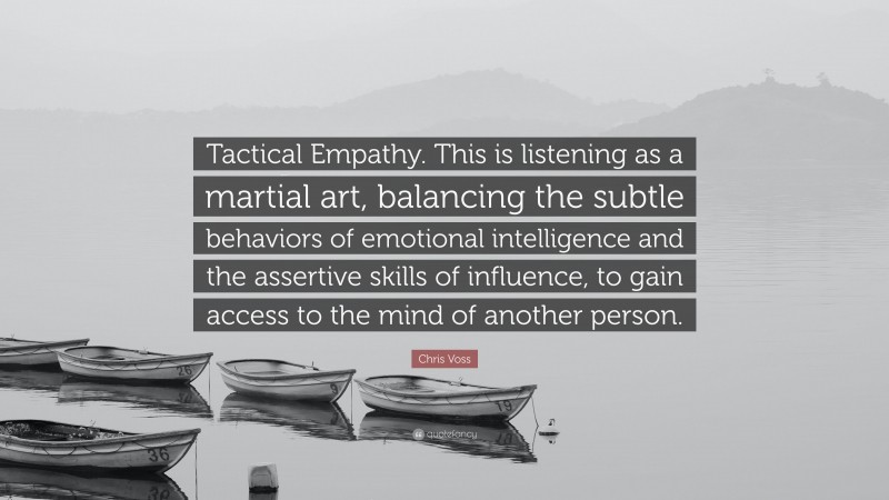 Chris Voss Quote: “Tactical Empathy. This is listening as a martial art, balancing the subtle behaviors of emotional intelligence and the assertive skills of influence, to gain access to the mind of another person.”