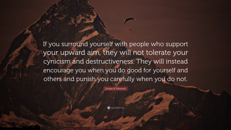 Jordan B. Peterson Quote: “If you surround yourself with people who support your upward aim, they will not tolerate your cynicism and destructiveness. They will instead encourage you when you do good for yourself and others and punish you carefully when you do not.”