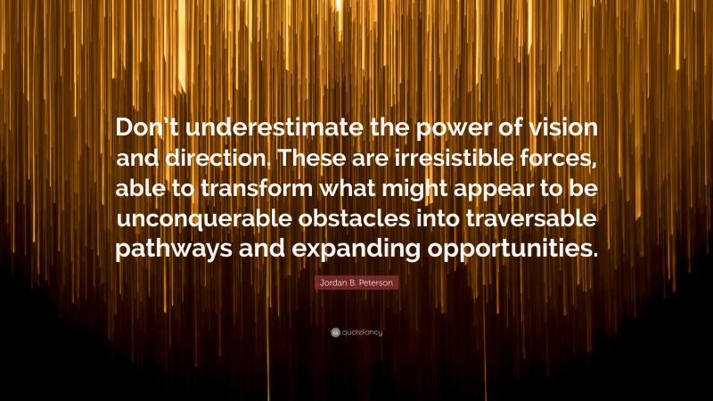 Jordan B. Peterson Quote: “Don’t underestimate the power of vision and direction. These are irresistible forces, able to transform what might appear to be unconquerable obstacles into traversable pathways and expanding opportunities.”
