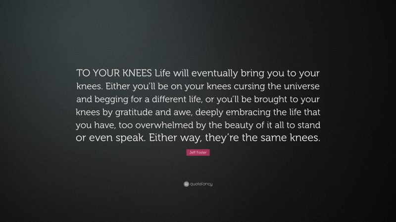 Jeff Foster Quote: “TO YOUR KNEES Life will eventually bring you to your knees. Either you’ll be on your knees cursing the universe and begging for a different life, or you’ll be brought to your knees by gratitude and awe, deeply embracing the life that you have, too overwhelmed by the beauty of it all to stand or even speak. Either way, they’re the same knees.”