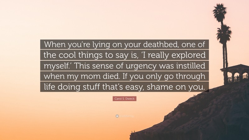 Carol S. Dweck Quote: “When you’re lying on your deathbed, one of the cool things to say is, ‘I really explored myself.’ This sense of urgency was instilled when my mom died. If you only go through life doing stuff that’s easy, shame on you.”