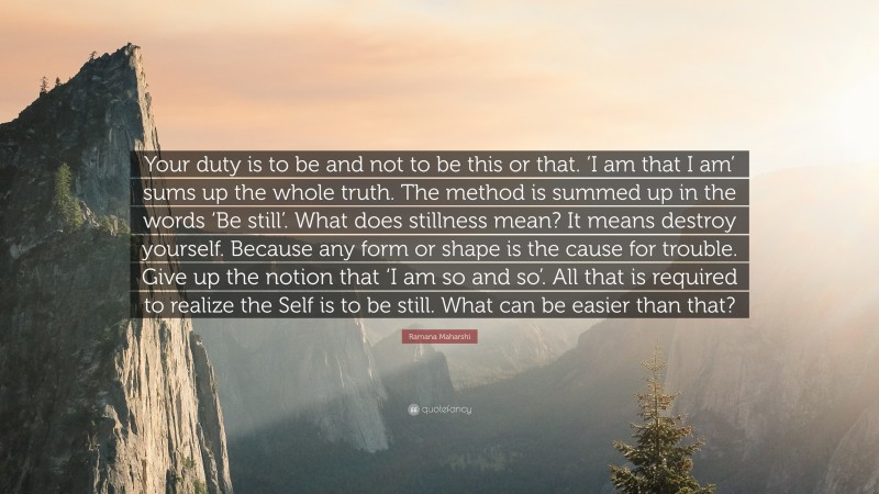 Ramana Maharshi Quote: “Your duty is to be and not to be this or that. ‘I am that I am’ sums up the whole truth. The method is summed up in the words ‘Be still’. What does stillness mean? It means destroy yourself. Because any form or shape is the cause for trouble. Give up the notion that ‘I am so and so’. All that is required to realize the Self is to be still. What can be easier than that?”