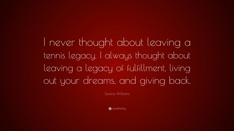 Serena Williams Quote: “I never thought about leaving a tennis legacy. I always thought about leaving a legacy of fulfillment, living out your dreams, and giving back.”