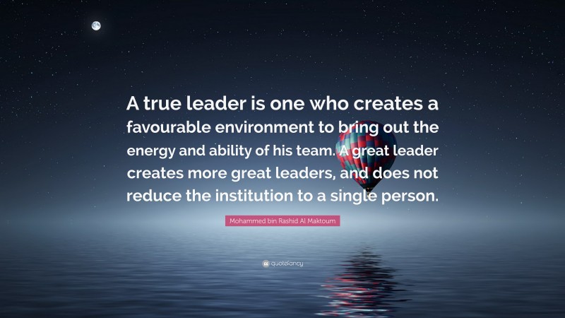 Mohammed bin Rashid Al Maktoum Quote: “A true leader is one who creates a favourable environment to bring out the energy and ability of his team. A great leader creates more great leaders, and does not reduce the institution to a single person.”