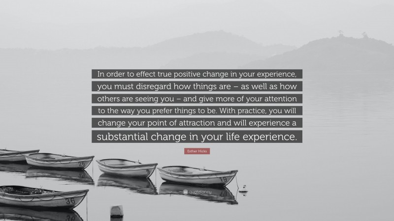 Esther Hicks Quote: “In order to effect true positive change in your experience, you must disregard how things are – as well as how others are seeing you – and give more of your attention to the way you prefer things to be. With practice, you will change your point of attraction and will experience a substantial change in your life experience.”