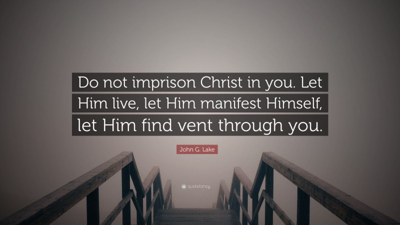 John G. Lake Quote: “Do not imprison Christ in you. Let Him live, let Him manifest Himself, let Him find vent through you.”