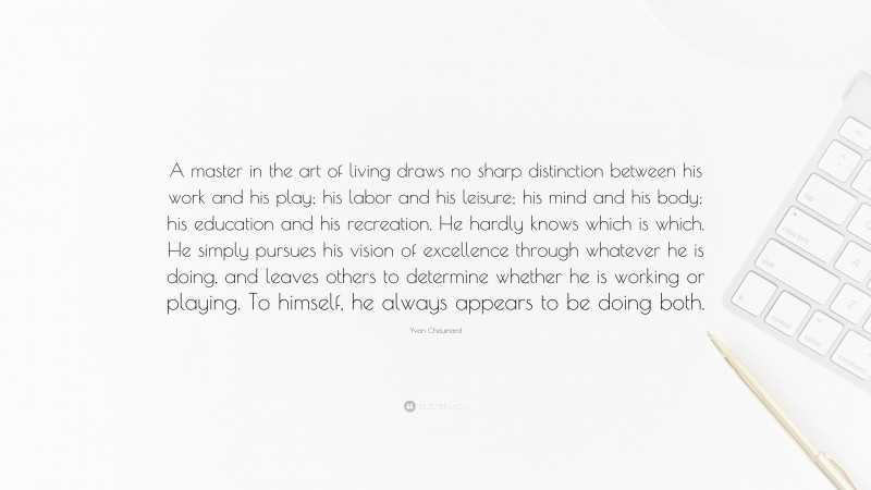 Yvon Chouinard Quote: “A master in the art of living draws no sharp distinction between his work and his play; his labor and his leisure; his mind and his body; his education and his recreation. He hardly knows which is which. He simply pursues his vision of excellence through whatever he is doing, and leaves others to determine whether he is working or playing. To himself, he always appears to be doing both.”