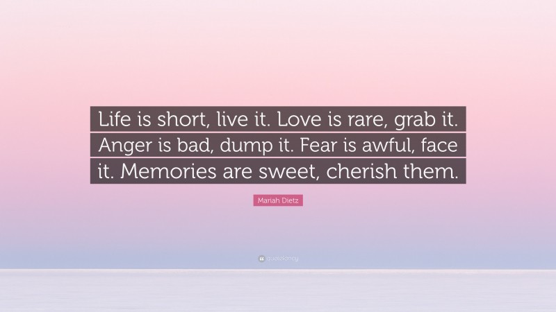 Mariah Dietz Quote: “Life is short, live it. Love is rare, grab it. Anger is bad, dump it. Fear is awful, face it. Memories are sweet, cherish them.”