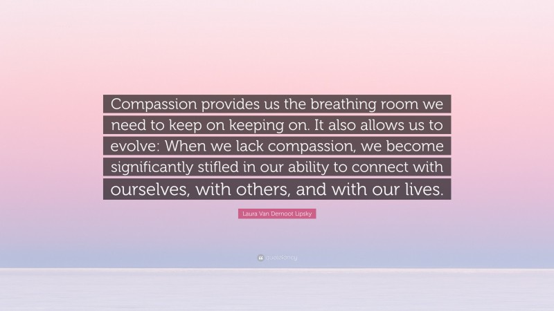 Laura Van Dernoot Lipsky Quote: “Compassion provides us the breathing room we need to keep on keeping on. It also allows us to evolve: When we lack compassion, we become significantly stifled in our ability to connect with ourselves, with others, and with our lives.”