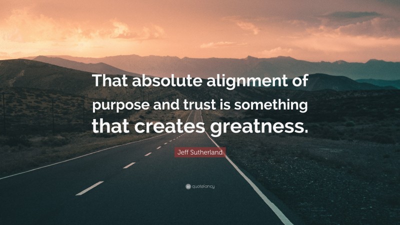 Jeff Sutherland Quote: “That absolute alignment of purpose and trust is something that creates greatness.”