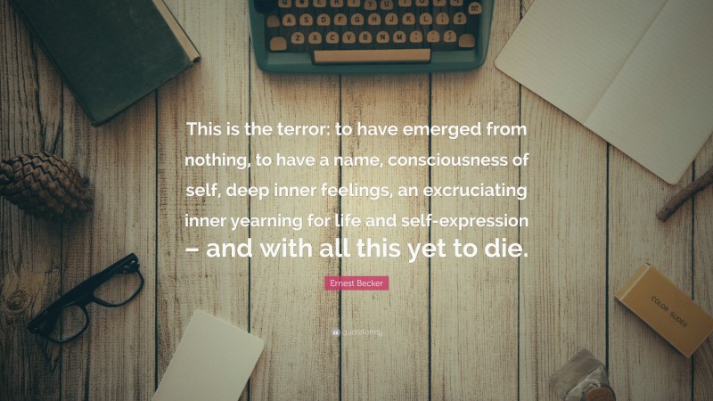 Ernest Becker Quote: “This is the terror: to have emerged from nothing, to have a name, consciousness of self, deep inner feelings, an excruciating inner yearning for life and self-expression – and with all this yet to die.”