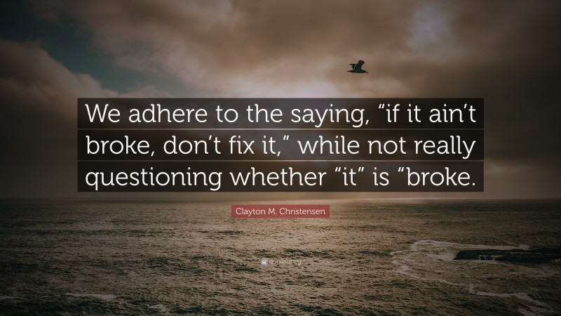Clayton M. Christensen Quote: “We adhere to the saying, “if it ain’t broke, don’t fix it,” while not really questioning whether “it” is “broke.”