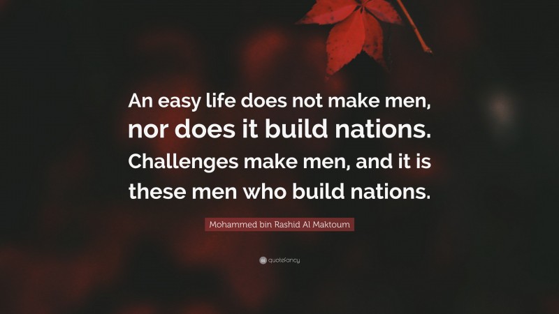 Mohammed bin Rashid Al Maktoum Quote: “An easy life does not make men, nor does it build nations. Challenges make men, and it is these men who build nations.”