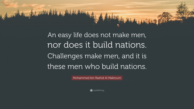 Mohammed bin Rashid Al Maktoum Quote: “An easy life does not make men, nor does it build nations. Challenges make men, and it is these men who build nations.”