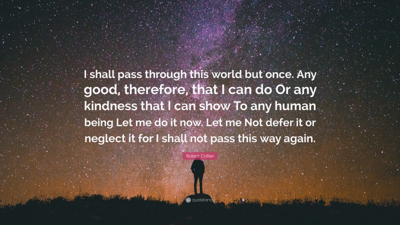 Robert Collier Quote: “I shall pass through this world but once. Any good, therefore, that I can do Or any kindness that I can show To any human being Let me do it now. Let me Not defer it or neglect it for I shall not pass this way again.”