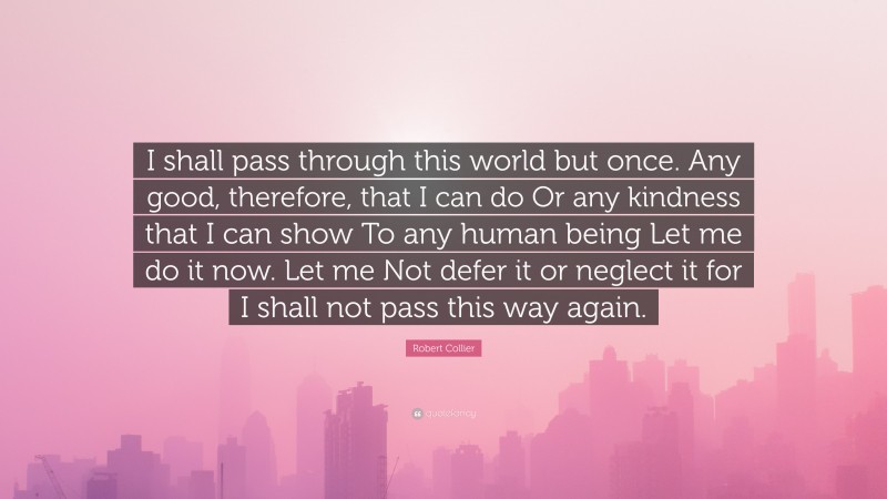 Robert Collier Quote: “I shall pass through this world but once. Any good, therefore, that I can do Or any kindness that I can show To any human being Let me do it now. Let me Not defer it or neglect it for I shall not pass this way again.”