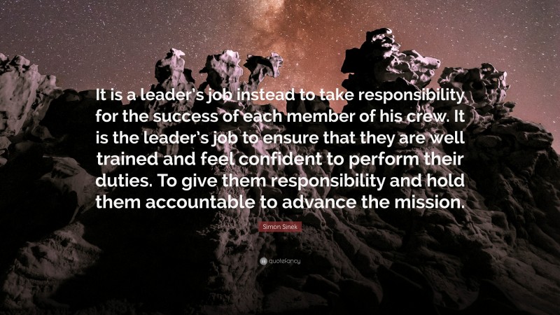 Simon Sinek Quote: “It is a leader’s job instead to take responsibility for the success of each member of his crew. It is the leader’s job to ensure that they are well trained and feel confident to perform their duties. To give them responsibility and hold them accountable to advance the mission.”