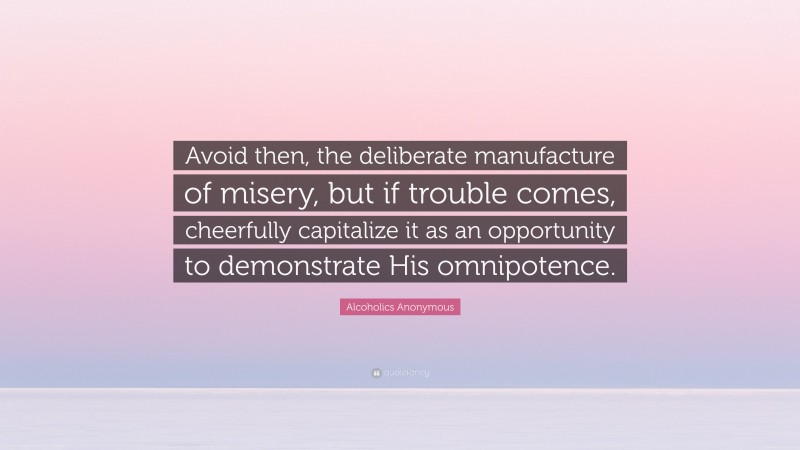 Alcoholics Anonymous Quote: “Avoid then, the deliberate manufacture of misery, but if trouble comes, cheerfully capitalize it as an opportunity to demonstrate His omnipotence.”