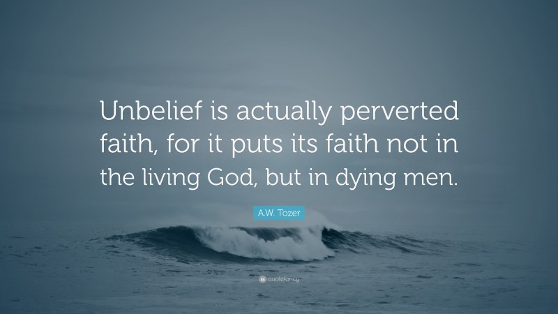 A.W. Tozer Quote: “Unbelief is actually perverted faith, for it puts its faith not in the living God, but in dying men.”