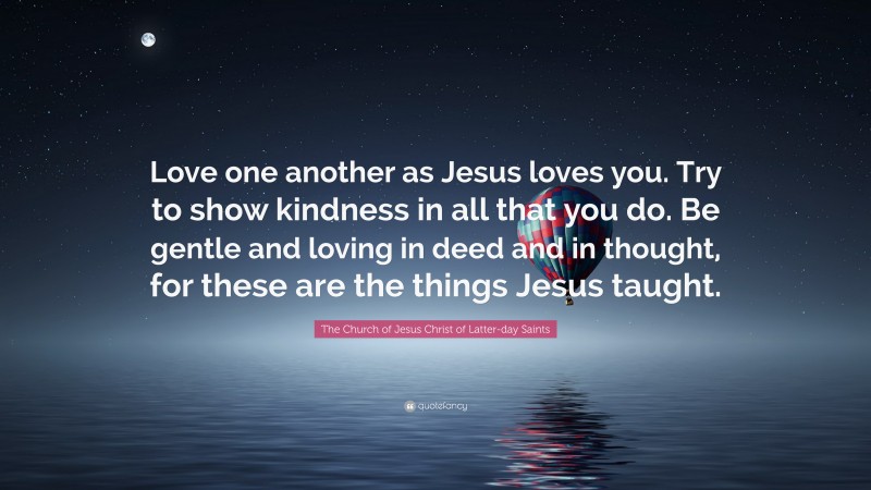 The Church of Jesus Christ of Latter-day Saints Quote: “Love one another as Jesus loves you. Try to show kindness in all that you do. Be gentle and loving in deed and in thought, for these are the things Jesus taught.”