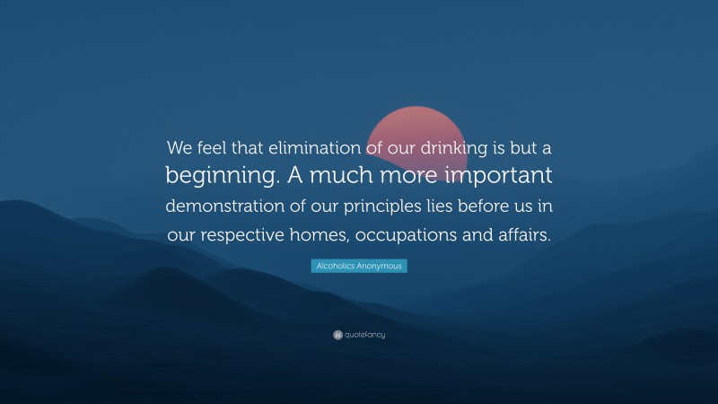 Alcoholics Anonymous Quote: “We feel that elimination of our drinking is but a beginning. A much more important demonstration of our principles lies before us in our respective homes, occupations and affairs.”