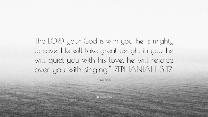 Gwen Smith Quote: “The LORD your God is with you, he is mighty to save. He will take great delight in you, he will quiet you with his love, he will rejoice over you with singing.” ZEPHANIAH 3:17.”