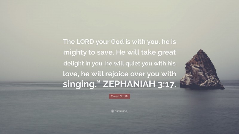 Gwen Smith Quote: “The LORD your God is with you, he is mighty to save. He will take great delight in you, he will quiet you with his love, he will rejoice over you with singing.” ZEPHANIAH 3:17.”