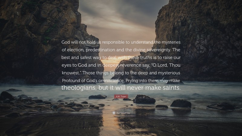 A.W. Tozer Quote: “God will not hold us responsible to understand the mysteries of election, predestination and the divine sovereignty. The best and safest way to deal with these truths is to raise our eyes to God and in deepest reverence say, “O Lord, Thou knowest.” Those things belong to the deep and mysterious Profound of God’s omniscience. Prying into them may make theologians, but it will never make saints.”