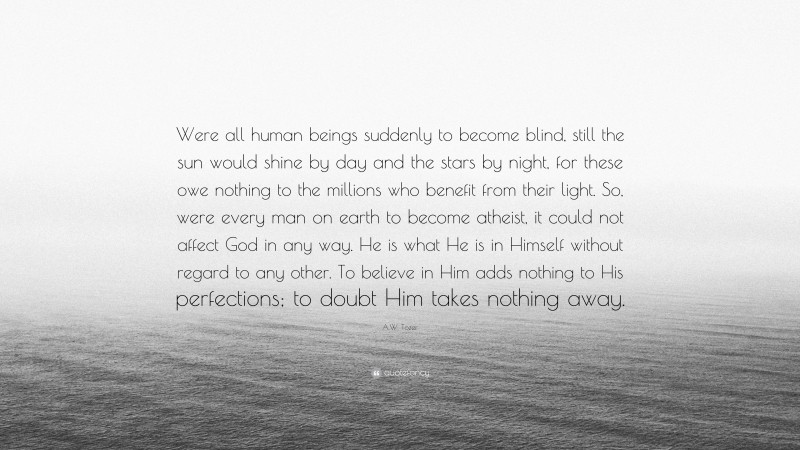 A.W. Tozer Quote: “Were all human beings suddenly to become blind, still the sun would shine by day and the stars by night, for these owe nothing to the millions who benefit from their light. So, were every man on earth to become atheist, it could not affect God in any way. He is what He is in Himself without regard to any other. To believe in Him adds nothing to His perfections; to doubt Him takes nothing away.”